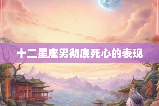 十二星座男彻底死心的表现