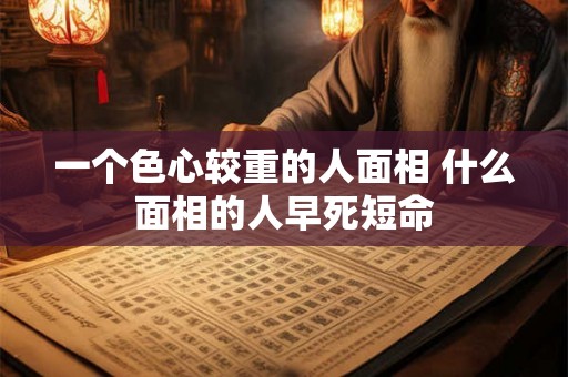 一个色心较重的人面相 什么面相的人早死短命 一个色心较重的人面相 什么面相的人早死短命