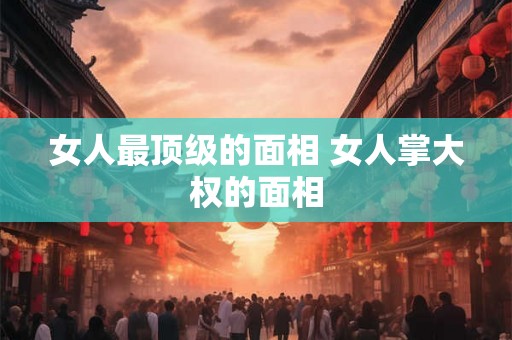 女人最顶级的面相 女人掌大权的面相 女人最顶级的面相 女人掌大权的面相