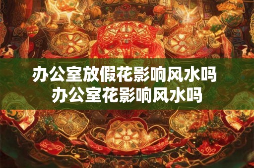 办公室放假花影响风水吗 办公室花影响风水吗