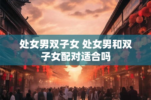 处女男双子女 处女男和双子女配对适合吗