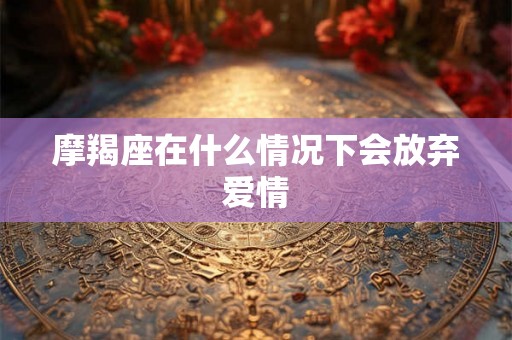 摩羯座在什么情况下会放弃爱情 摩羯座在什么情况下会放弃爱情