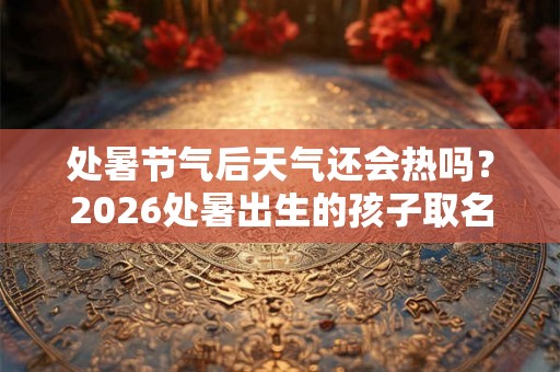 处暑节气后天气还会热吗？2026处暑出生的孩子取名