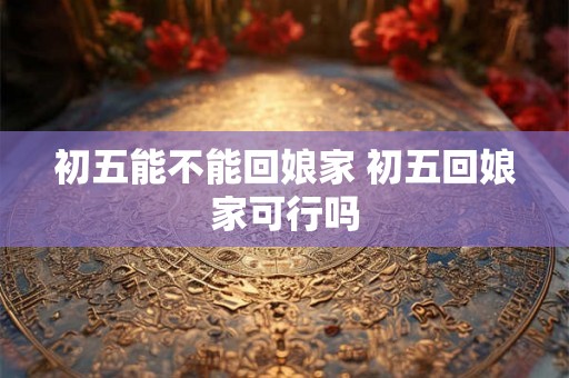初五能不能回娘家 初五回娘家可行吗