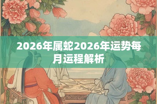 2026年属蛇2026年运势每月运程解析