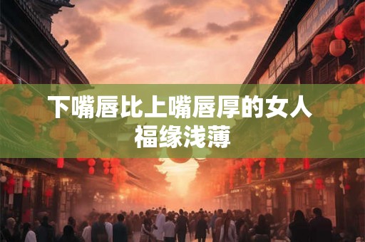 下嘴唇比上嘴唇厚的女人 福缘浅薄