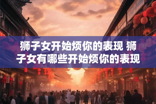 狮子女开始烦你的表现 狮子女有哪些开始烦你的表现