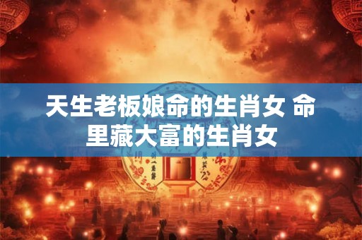 天生老板娘命的生肖女 命里藏大富的生肖女 天生老板娘命的生肖女 命里藏大富的生肖女