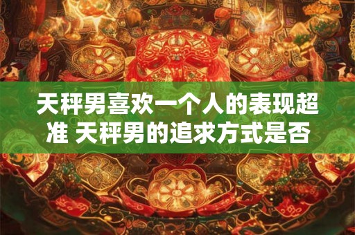 天秤男喜欢一个人的表现超准 天秤男的追求方式是否超准