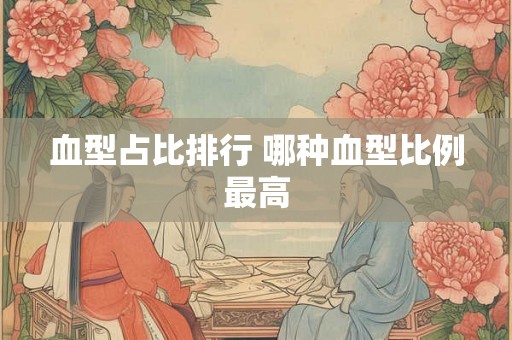 血型占比排行 哪种血型比例最高 血型占比排行 哪种血型比例最高
