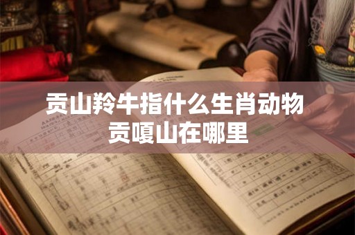 贡山羚牛指什么生肖动物 贡嗄山在哪里 贡山羚牛指什么生肖动物 贡嗄山在哪里