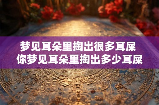 梦见耳朵里掏出很多耳屎 你梦见耳朵里掏出多少耳屎了