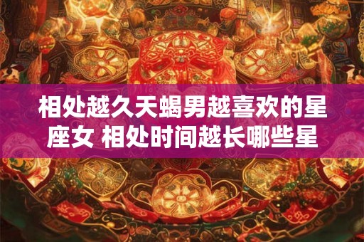 相处越久天蝎男越喜欢的星座女 相处时间越长哪些星座女会更受天蝎男的喜爱