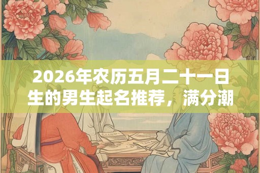 2026年农历五月二十一日生的男生起名推荐，满分潮流的男宝宝名字