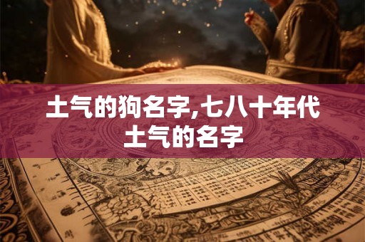土气的狗名字,七八十年代土气的名字