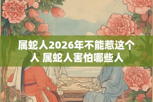 属蛇人2026年不能惹这个人 属蛇人害怕哪些人