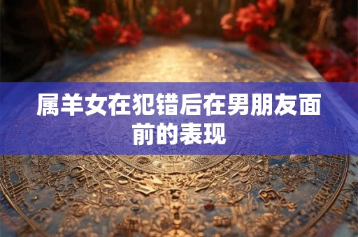 属羊女在犯错后在男朋友面前的表现