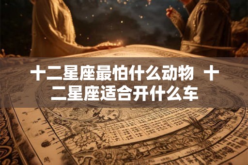 十二星座最怕什么动物 十二星座适合开什么车 十二星座最怕什么动物 十二星座适合开什么车