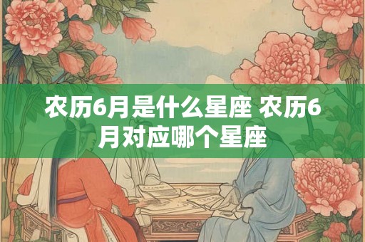 农历6月是什么星座 农历6月对应哪个星座 农历6月是什么星座 农历6月对应哪个星座