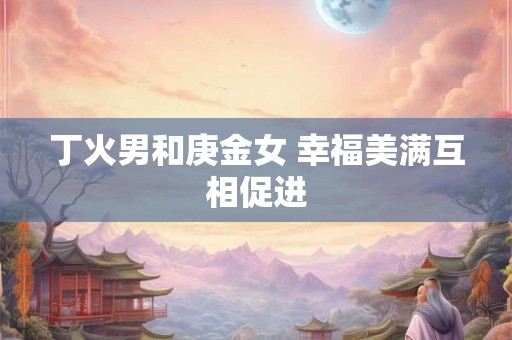 丁火男和庚金女 幸福美满互相促进 丁火男和庚金女 幸福美满互相促进