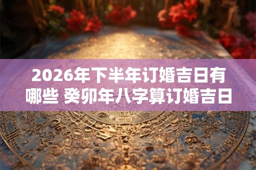 2026年下半年订婚吉日有哪些 癸卯年八字算订婚吉日查询 2026年下半年订婚吉日有哪些 癸卯年八字算订婚吉日查询