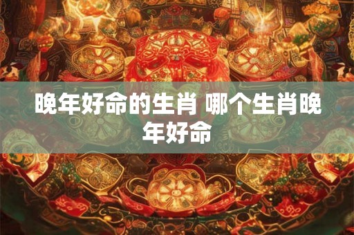 晚年好命的生肖 哪个生肖晚年好命