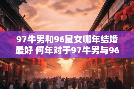 97牛男和96鼠女哪年结婚最好 何年对于97牛男与96鼠女最宜结婚 97牛男和96鼠女哪年结婚最好 何年对于97牛男与96鼠女最宜结婚