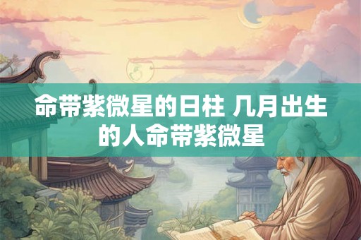 命带紫微星的日柱 几月出生的人命带紫微星