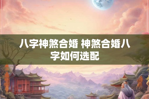 八字神煞合婚 神煞合婚八字如何选配