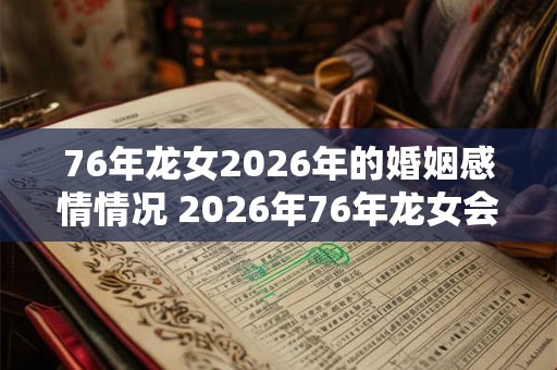 76年龙女2026年的婚姻感情情况 2026年76年龙女会有婚姻情感变化吗