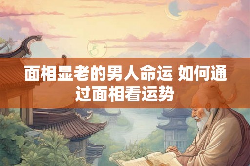 面相显老的男人命运 如何通过面相看运势