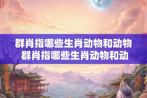 群肖指哪些生肖动物和动物 群肖指哪些生肖动物和动物呢