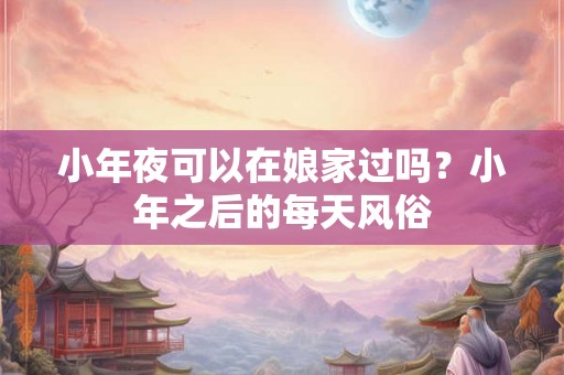 小年夜可以在娘家过吗？小年之后的每天风俗