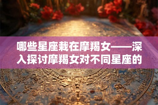哪些星座栽在摩羯女——深入探讨摩羯女对不同星座的吸引力 哪些星座栽在摩羯女——深入探讨摩羯女对不同星座的吸引力