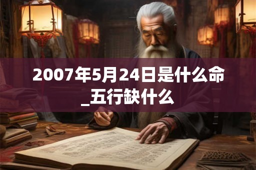 2007年5月24日是什么命_五行缺什么 2007年5月24日是什么命_五行缺什么