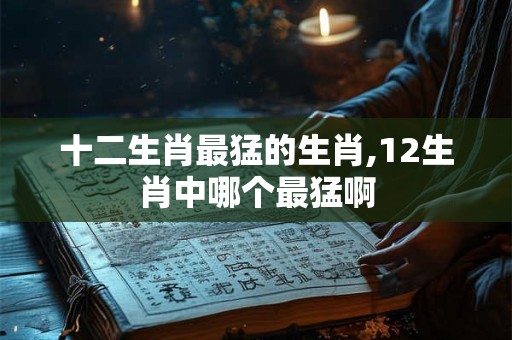 十二生肖最猛的生肖,12生肖中哪个最猛啊