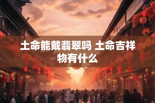土命能戴翡翠吗 土命吉祥物有什么