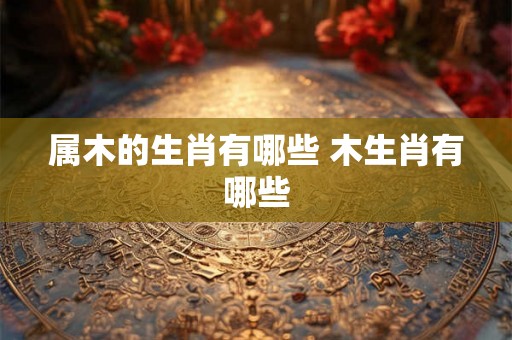 属木的生肖有哪些 木生肖有哪些