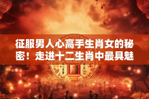 征服男人心高手生肖女的秘密！走进十二生肖中最具魅力的女性
