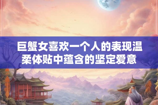 巨蟹女喜欢一个人的表现温柔体贴中蕴含的坚定爱意