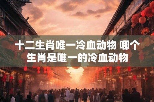 十二生肖唯一冷血动物 哪个生肖是唯一的冷血动物 十二生肖唯一冷血动物 哪个生肖是唯一的冷血动物