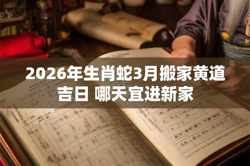 2026年生肖蛇3月搬家黄道吉日 哪天宜进新家 2026年生肖蛇3月搬家黄道吉日 哪天宜进新家