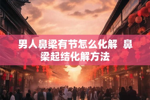 男人鼻梁有节怎么化解  鼻梁起结化解方法