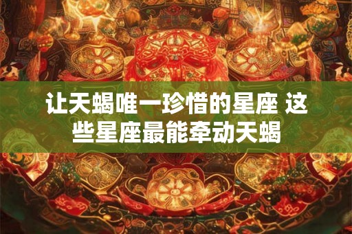 让天蝎唯一珍惜的星座 这些星座最能牵动天蝎