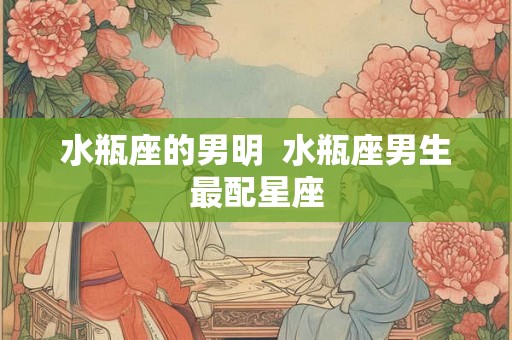 水瓶座的男明  水瓶座男生最配星座