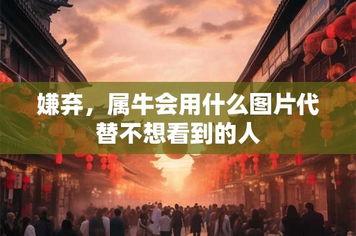 嫌弃,属牛会用什么图片代替不想看到的人 嫌弃,属牛会用什么图片代替不想看到的人