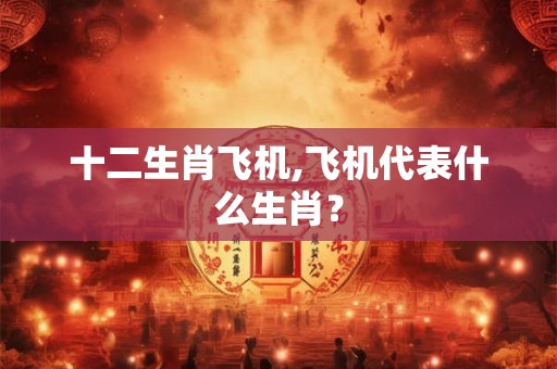 十二生肖飞机,飞机代表什么生肖？