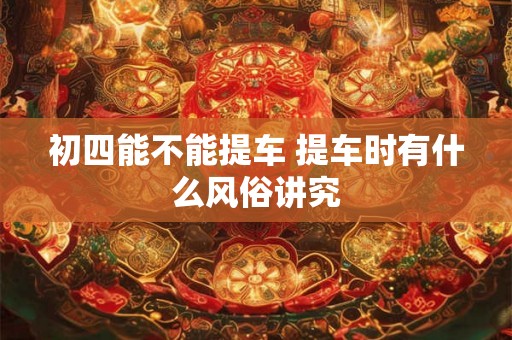 初四能不能提车 提车时有什么风俗讲究 初四能不能提车 提车时有什么风俗讲究