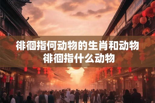 徘徊指何动物的生肖和动物 徘徊指什么动物 徘徊指何动物的生肖和动物 徘徊指什么动物