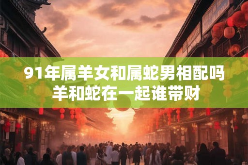 91年属羊女和属蛇男相配吗 羊和蛇在一起谁带财